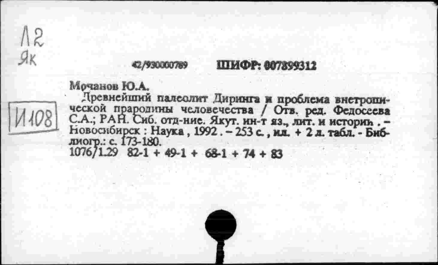 ﻿42/930000789 ШИФР: 007899312
Мрчанов Ю.А.
Древнейший палеолит .Диринга ■ проблема внетропи-ческой прародины человечества / Отв. ред. Федосеева С-А.; РАН. Сиб. отд-ние. Якут, ин-т яз, лит. и истории . -Новосибирск : Наука, 1992. - 253 с., ид. + 2 л. табл. - Биб-лиогр.: с. 173-180.
1076/L29 82-1 + 49-1 + 68-1 +74 + 83